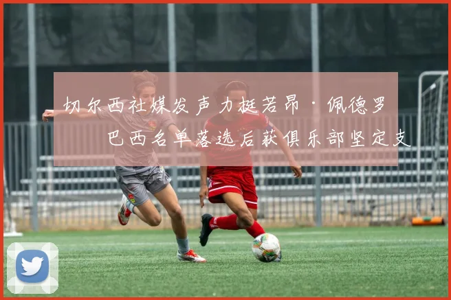 切尔西社媒发声力挺若昂·佩德罗,巴西名单落选后获俱乐部坚定支持
