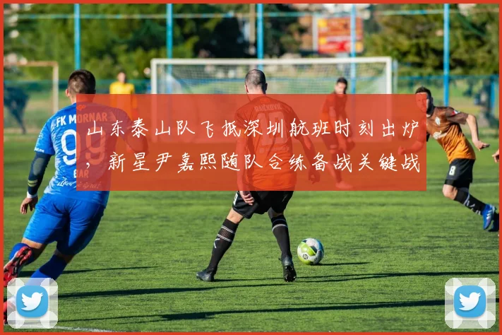 山东泰山队飞抵深圳航班时刻出炉，新星尹嘉熙随队合练备战关键战