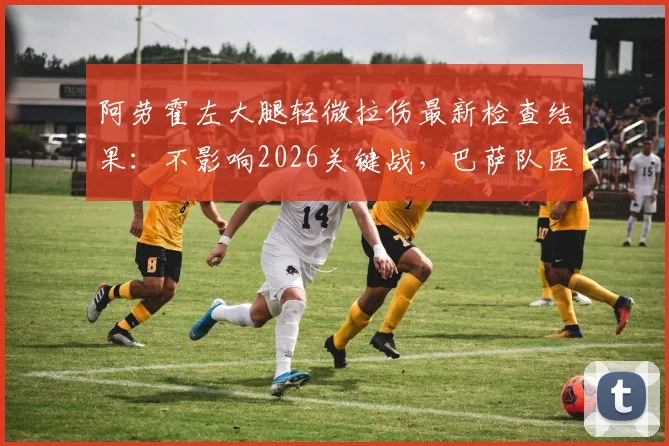 阿劳霍左大腿轻微拉伤最新检查结果：不影响2026关键战，巴萨队医透露康复时间表