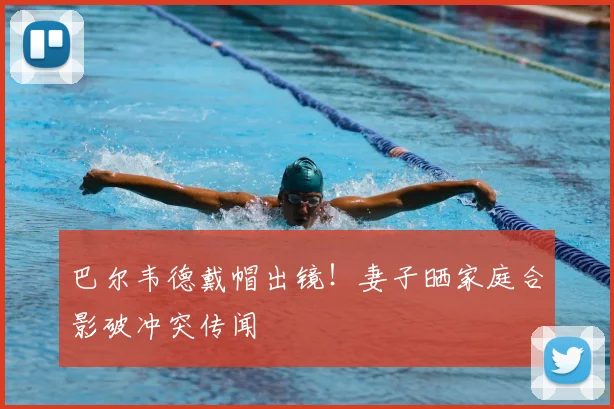 巴尔韦德戴帽出镜!妻子晒家庭合影破冲突传闻
