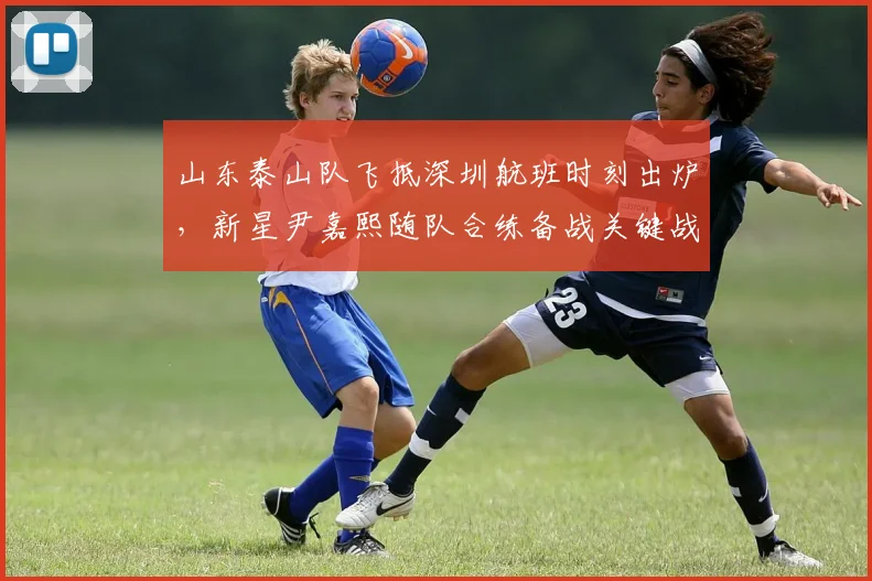 山东泰山队飞抵深圳航班时刻出炉，新星尹嘉熙随队合练备战关键战