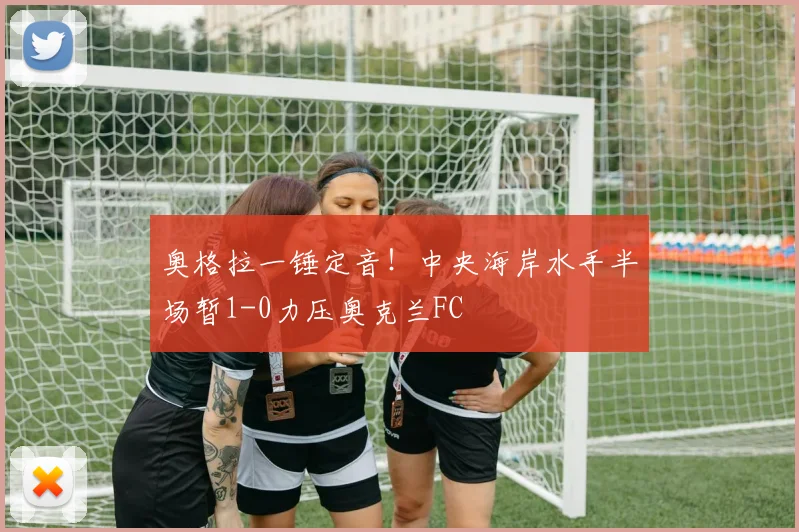奥格拉一锤定音！中央海岸水手半场暂1-0力压奥克兰FC