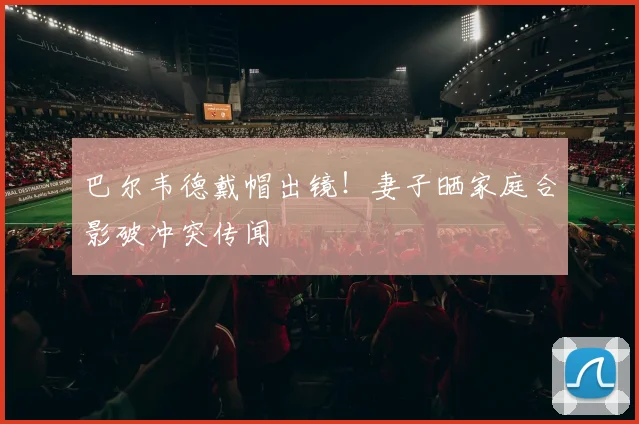 巴尔韦德戴帽出镜!妻子晒家庭合影破冲突传闻