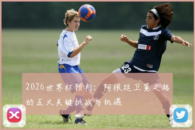 2026世界杯预判：阿根廷卫冕之路的五大关键挑战与机遇