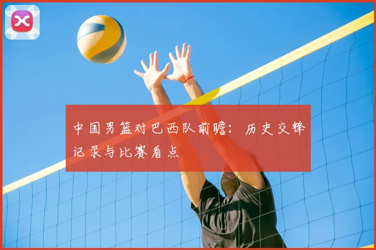 中国男篮对巴西队前瞻:历史交锋记录与比赛看点
